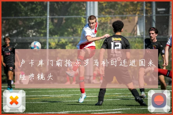 卢卡库门前抢点罗马补时连进国米经典镜头