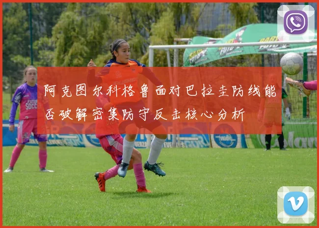 阿克图尔科格鲁面对巴拉圭防线能否破解密集防守反击核心分析