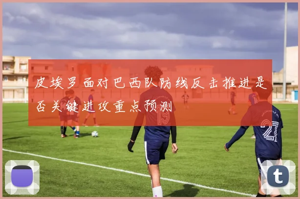 皮埃罗面对巴西队防线反击推进是否关键进攻重点预测