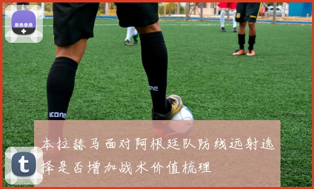 本拉赫马面对阿根廷队防线远射选择是否增加战术价值梳理