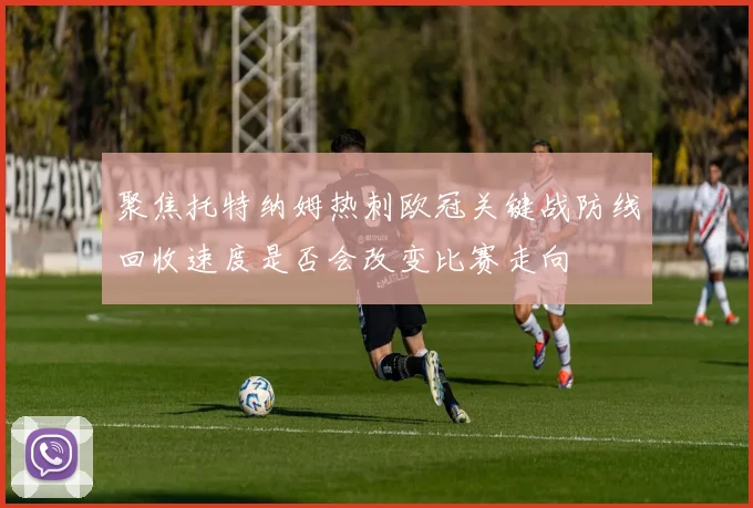 聚焦托特纳姆热刺欧冠关键战防线回收速度是否会改变比赛走向