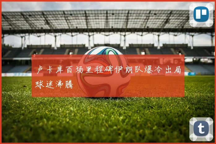 卢卡库百场里程碑伊朗队爆冷出局球迷沸腾