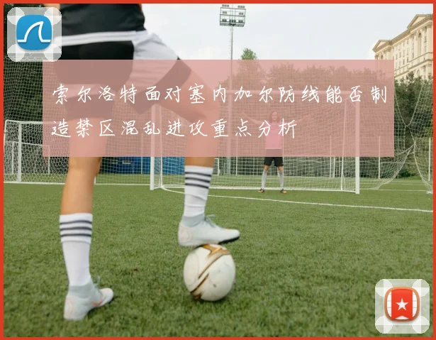 索尔洛特面对塞内加尔防线能否制造禁区混乱进攻重点分析