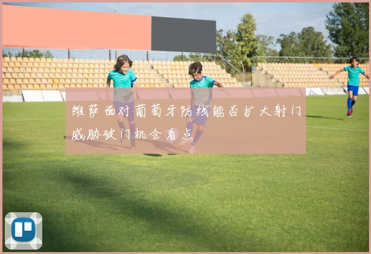 维萨面对葡萄牙防线能否扩大射门威胁破门机会看点