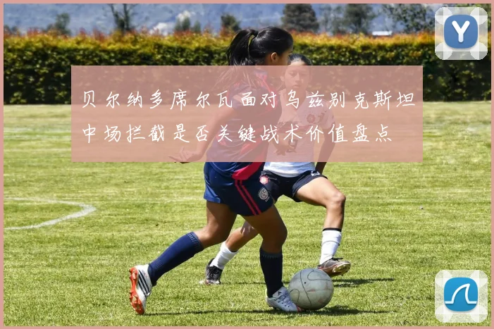贝尔纳多席尔瓦面对乌兹别克斯坦中场拦截是否关键战术价值盘点