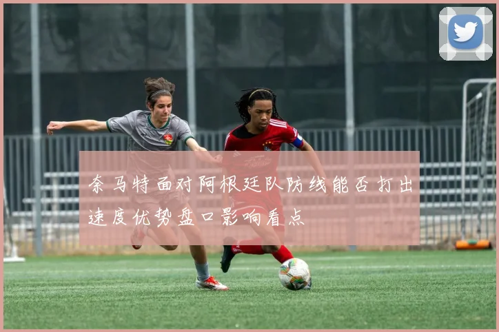 奈马特面对阿根廷队防线能否打出速度优势盘口影响看点
