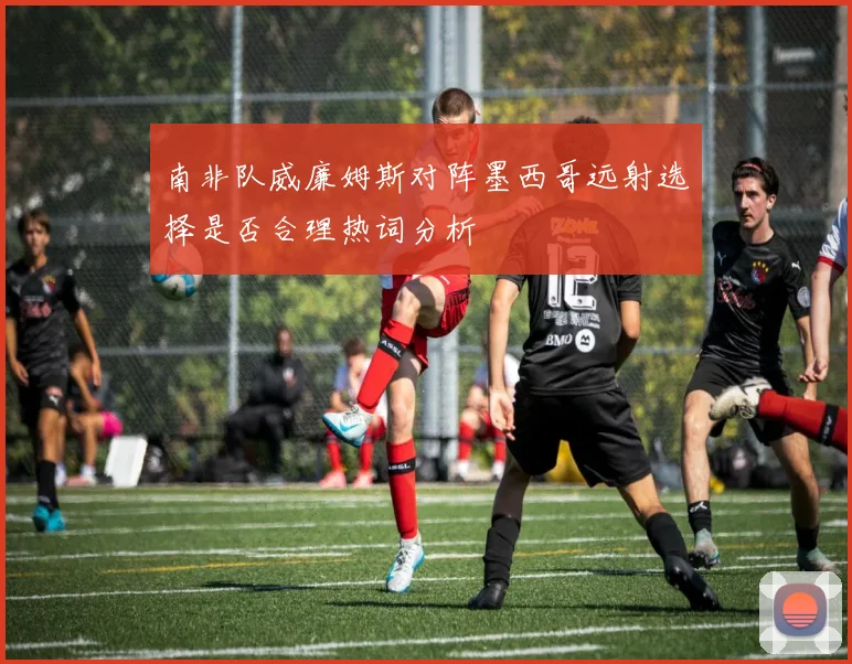 南非队威廉姆斯对阵墨西哥远射选择是否合理热词分析