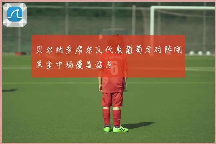 贝尔纳多席尔瓦代表葡萄牙对阵刚果金中场覆盖盘点