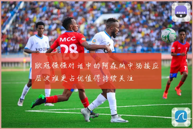 欧冠强强对话中的阿森纳中场接应层次谁更占优值得持续关注