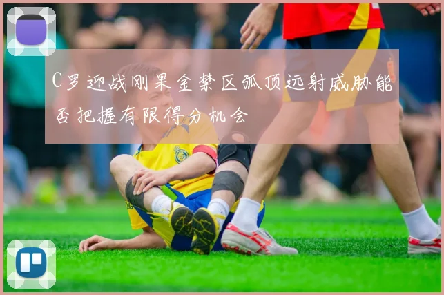 C罗迎战刚果金禁区弧顶远射威胁能否把握有限得分机会
