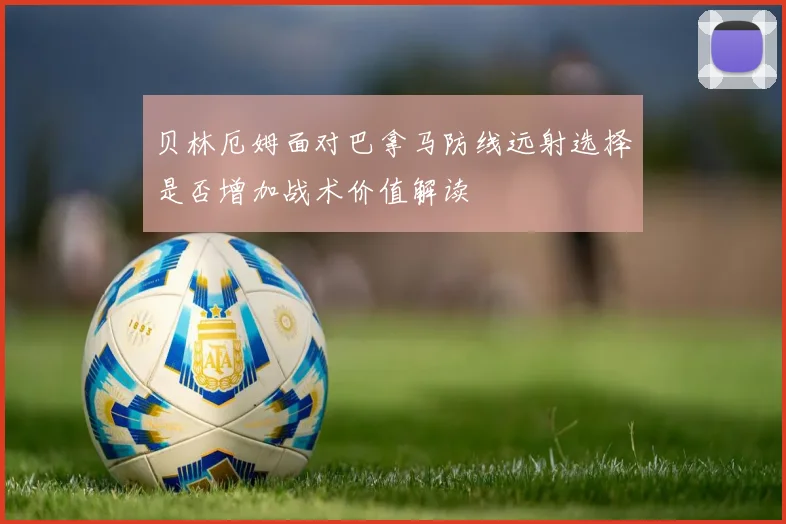 贝林厄姆面对巴拿马防线远射选择是否增加战术价值解读