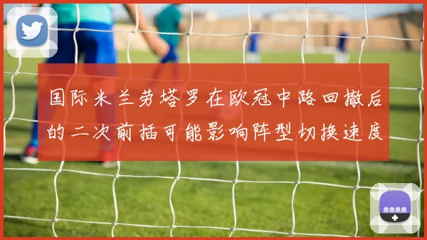 国际米兰劳塔罗在欧冠中路回撤后的二次前插可能影响阵型切换速度