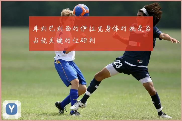 库利巴利面对伊拉克身体对抗是否占优关键对位研判