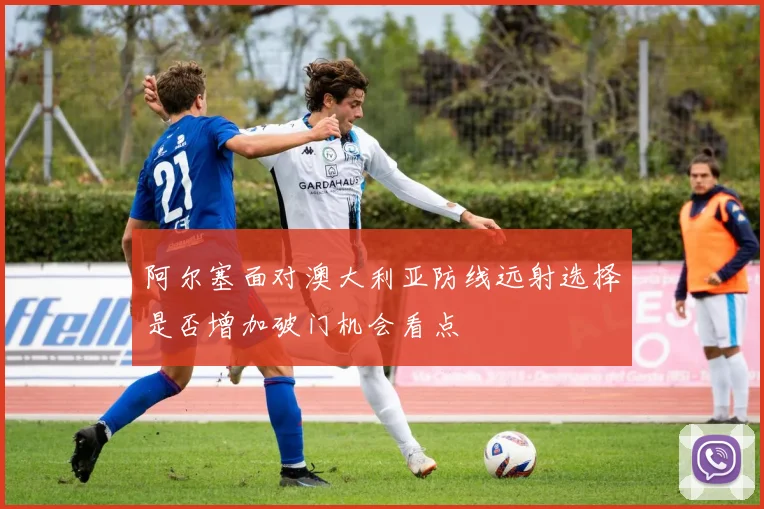 阿尔塞面对澳大利亚防线远射选择是否增加破门机会看点