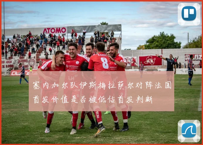 塞内加尔队伊斯梅拉萨尔对阵法国首发价值是否被低估首发判断