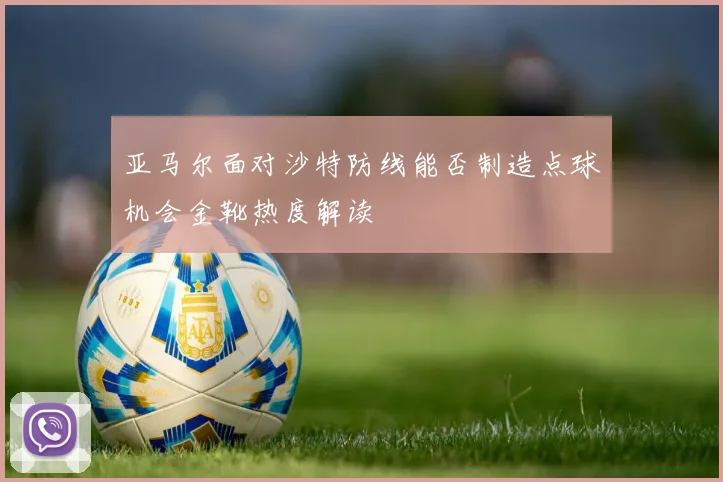 亚马尔面对沙特防线能否制造点球机会金靴热度解读