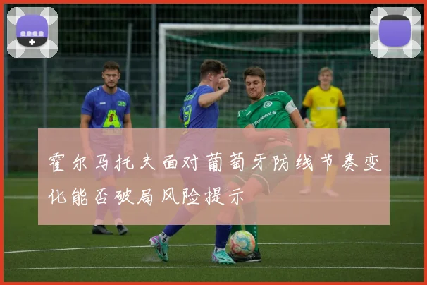 霍尔马托夫面对葡萄牙防线节奏变化能否破局风险提示