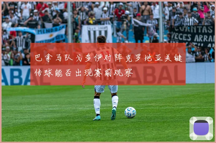 巴拿马队戈多伊对阵克罗地亚关键传球能否出现赛前观察