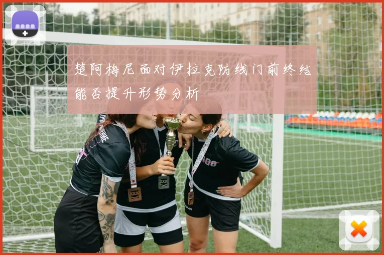 楚阿梅尼面对伊拉克防线门前终结能否提升形势分析