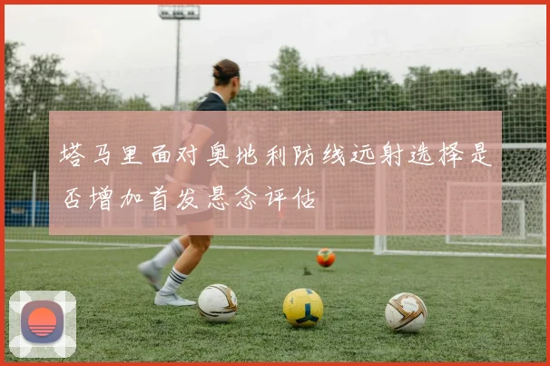 塔马里面对奥地利防线远射选择是否增加首发悬念评估