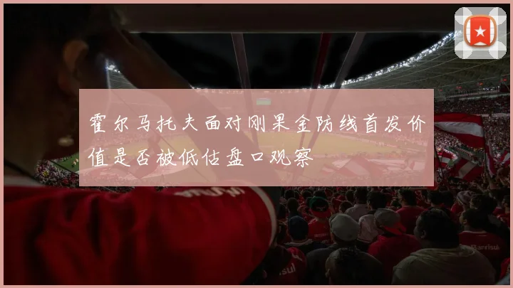 霍尔马托夫面对刚果金防线首发价值是否被低估盘口观察