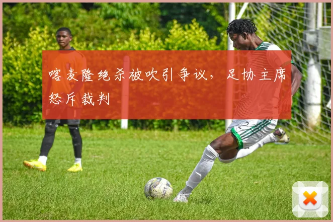 喀麦隆绝杀被吹引争议，足协主席怒斥裁判
