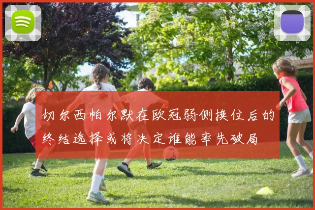 切尔西帕尔默在欧冠弱侧换位后的终结选择或将决定谁能率先破局