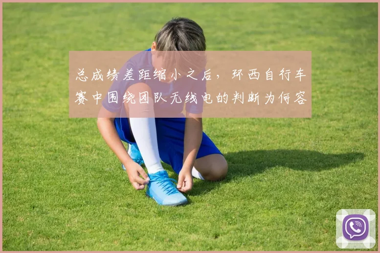 总成绩差距缩小之后，环西自行车赛中围绕团队无线电的判断为何容易改变