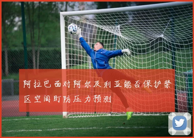 阿拉巴面对阿尔及利亚能否保护禁区空间盯防压力预测