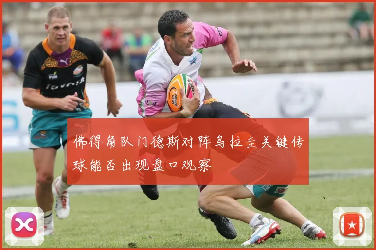 佛得角队门德斯对阵乌拉圭关键传球能否出现盘口观察