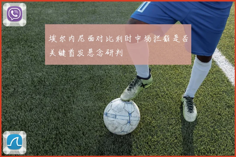 埃尔内尼面对比利时中场拦截是否关键首发悬念研判