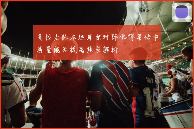 乌拉圭队本坦库尔对阵佛得角传中质量能否提高焦点解析