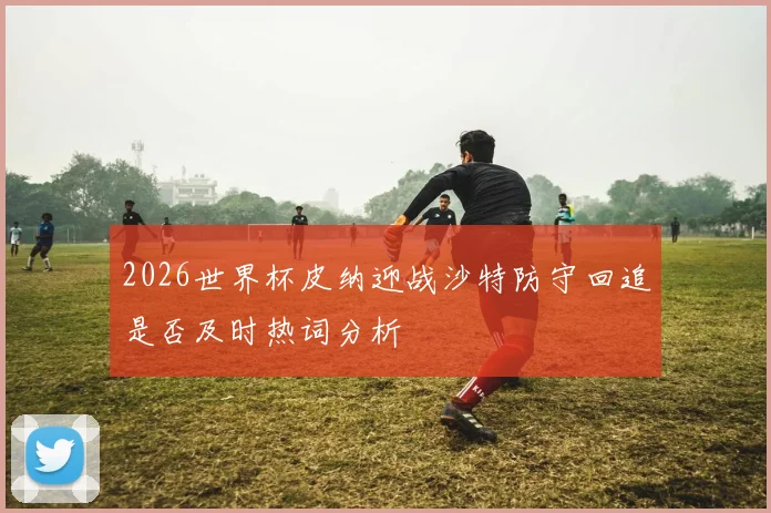 2026世界杯皮纳迎战沙特防守回追是否及时热词分析