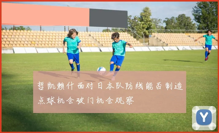 哲凯赖什面对日本队防线能否制造点球机会破门机会观察